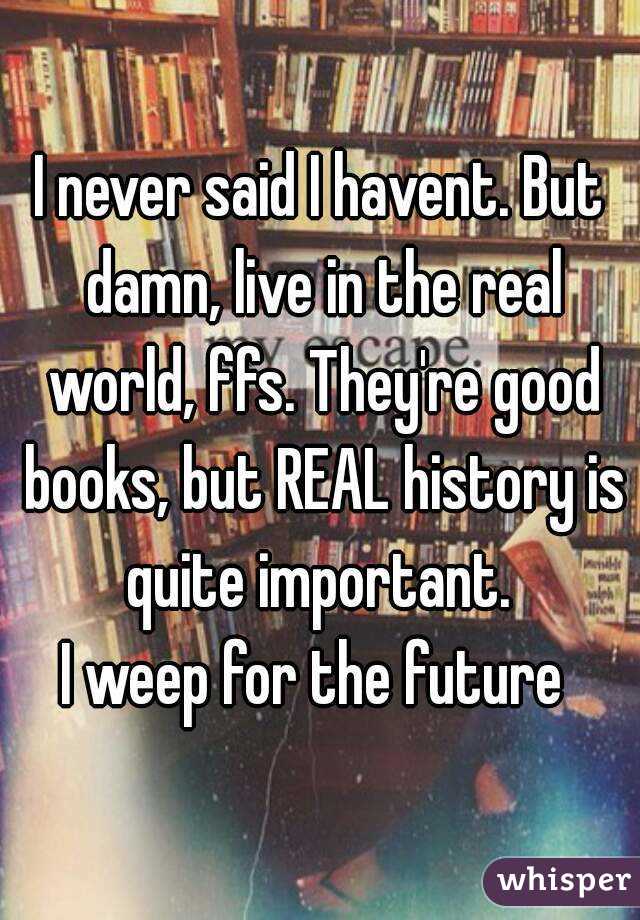 I never said I havent. But damn, live in the real world, ffs. They're good books, but REAL history is quite important. 
I weep for the future 