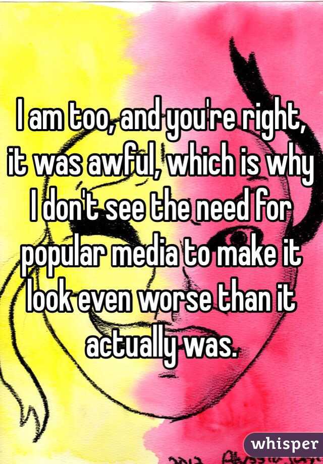 I am too, and you're right, it was awful, which is why I don't see the need for popular media to make it look even worse than it actually was.