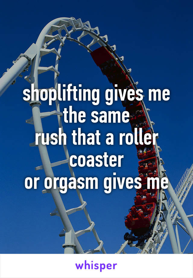 shoplifting gives me the same
rush that a roller coaster
or orgasm gives me