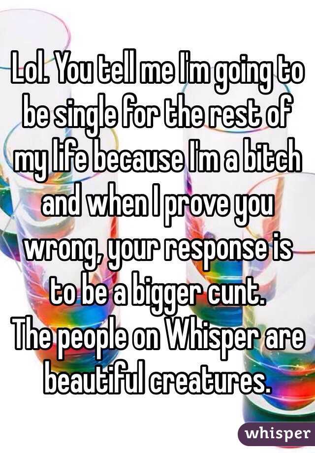 Lol. You tell me I'm going to be single for the rest of my life because I'm a bitch and when I prove you wrong, your response is to be a bigger cunt. 
The people on Whisper are beautiful creatures.  