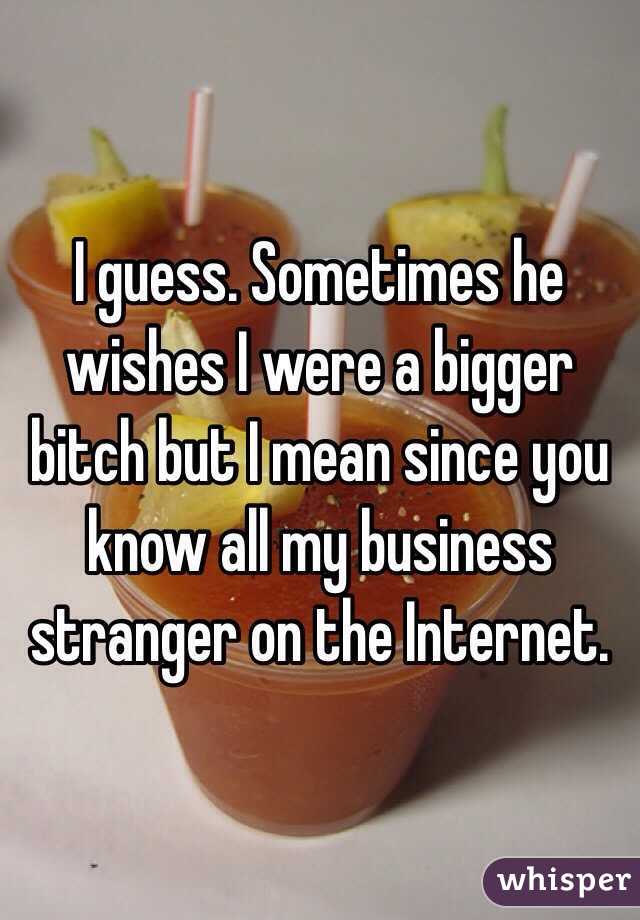 I guess. Sometimes he wishes I were a bigger bitch but I mean since you know all my business stranger on the Internet. 