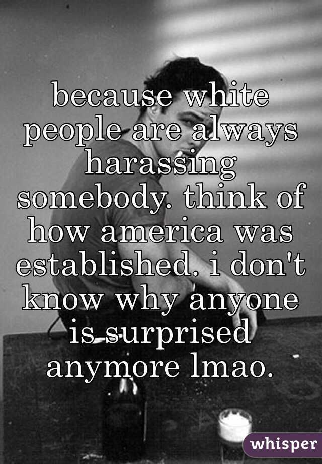 because white people are always harassing somebody. think of how america was established. i don't know why anyone is surprised anymore lmao. 