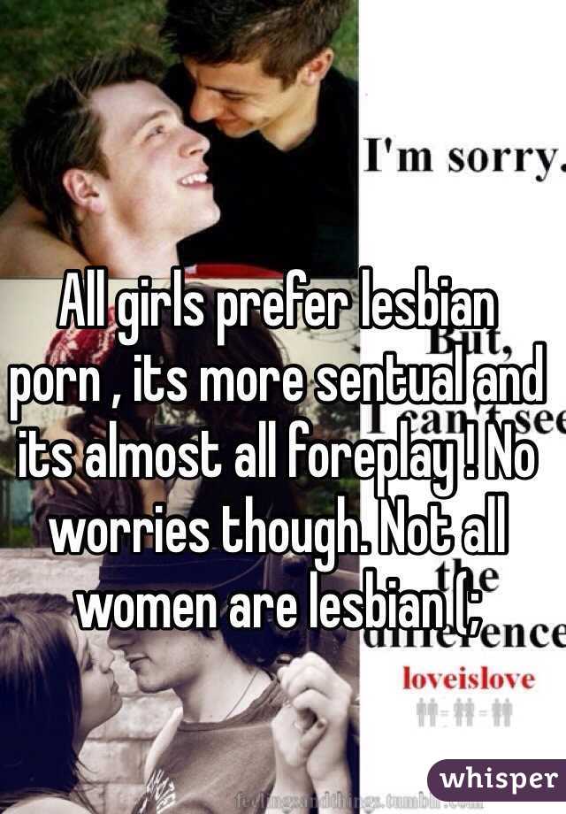 All girls prefer lesbian porn , its more sentual and its almost all foreplay ! No worries though. Not all women are lesbian (;