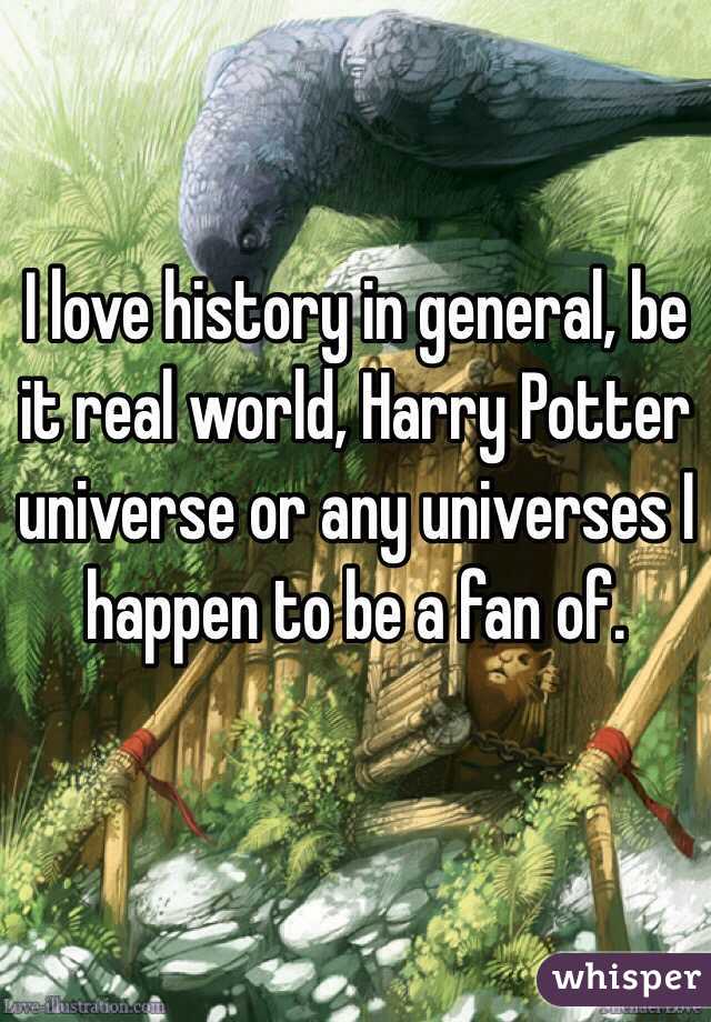 I love history in general, be it real world, Harry Potter universe or any universes I happen to be a fan of.