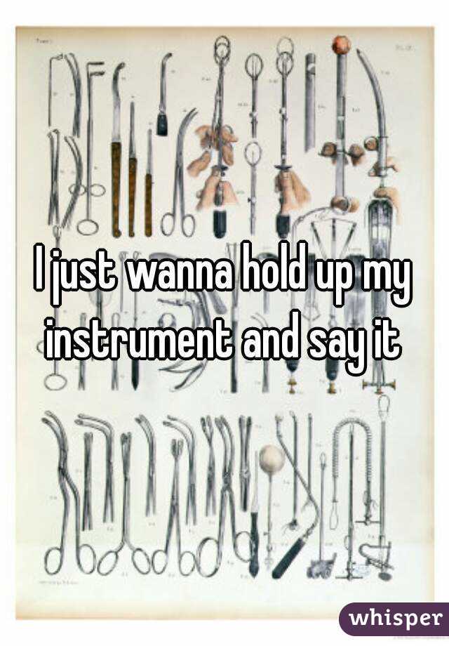 I just wanna hold up my instrument and say it 