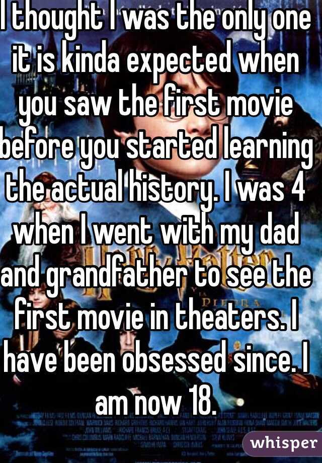 I thought I was the only one it is kinda expected when you saw the first movie before you started learning the actual history. I was 4 when I went with my dad and grandfather to see the first movie in theaters. I have been obsessed since. I am now 18.