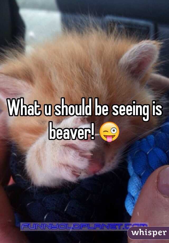 What u should be seeing is beaver! 😜