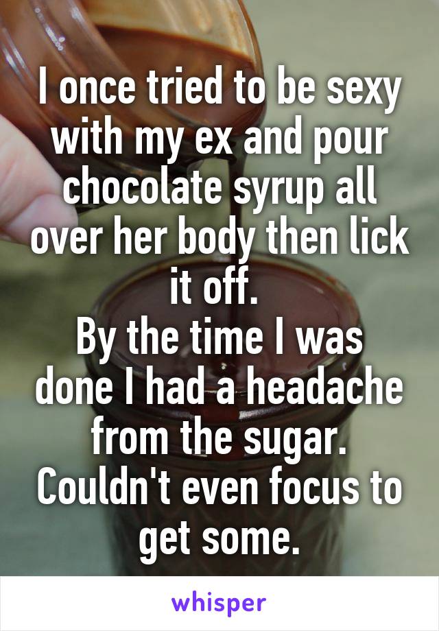 I once tried to be sexy with my ex and pour chocolate syrup all over her body then lick it off. 
By the time I was done I had a headache from the sugar. Couldn't even focus to get some.