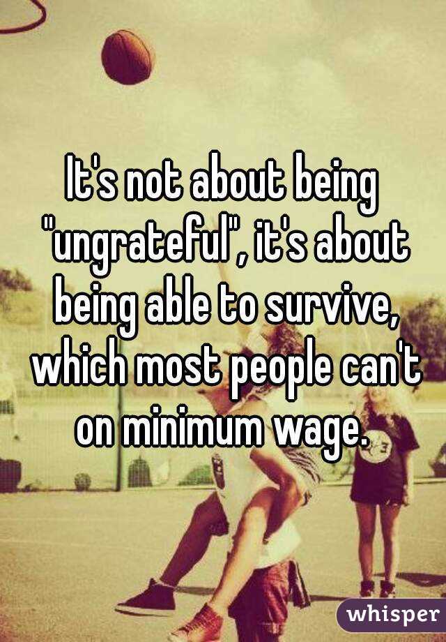 It's not about being "ungrateful", it's about being able to survive, which most people can't on minimum wage. 