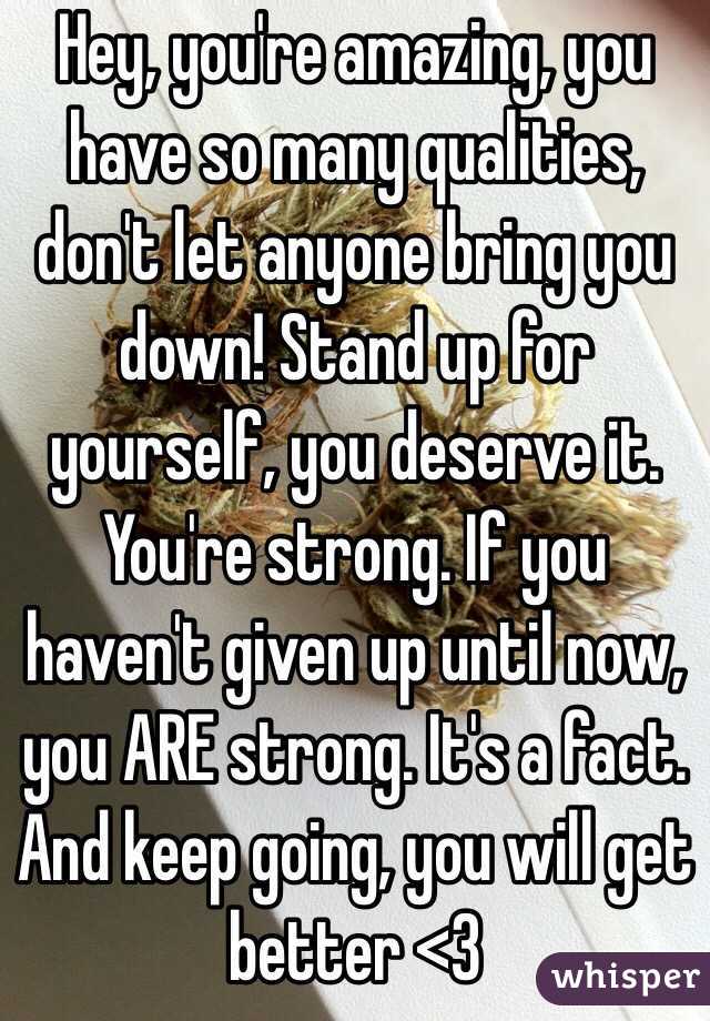 Hey, you're amazing, you have so many qualities, don't let anyone bring you down! Stand up for yourself, you deserve it. You're strong. If you haven't given up until now, you ARE strong. It's a fact. And keep going, you will get better <3