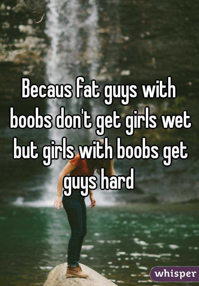 Becaus fat guys with boobs don't get girls wet but girls with boobs get guys hard 