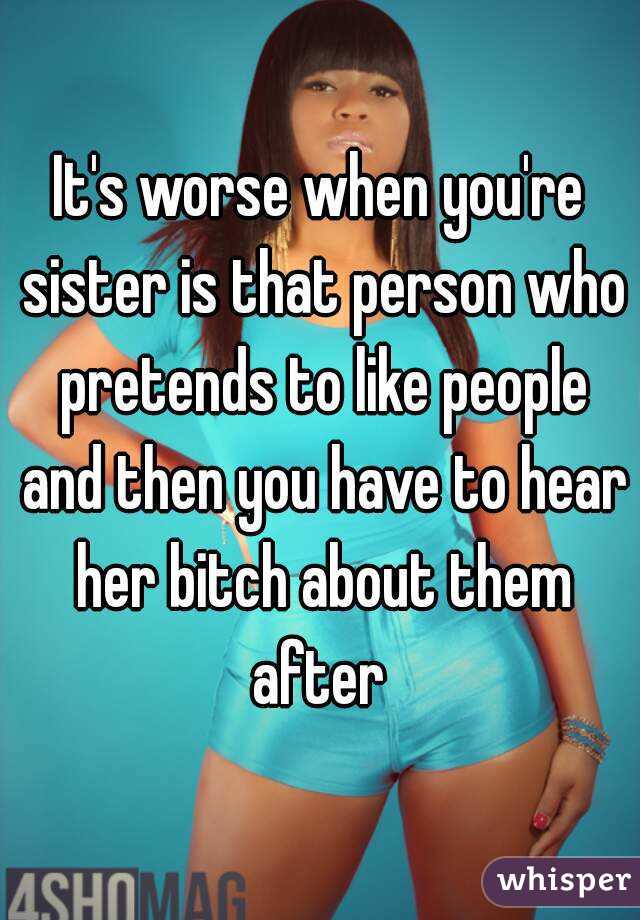 It's worse when you're sister is that person who pretends to like people and then you have to hear her bitch about them after 
