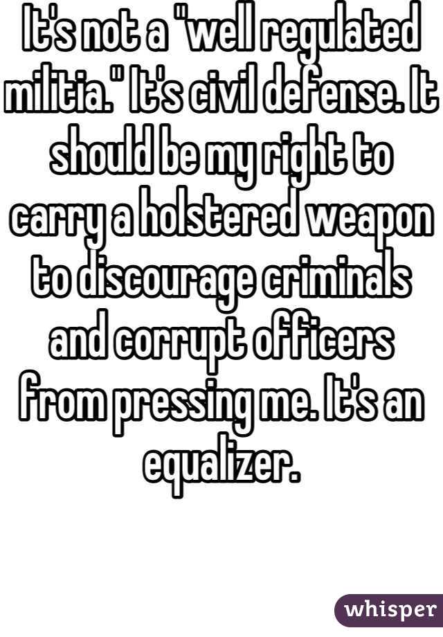 It's not a "well regulated militia." It's civil defense. It should be my right to carry a holstered weapon to discourage criminals and corrupt officers from pressing me. It's an equalizer.