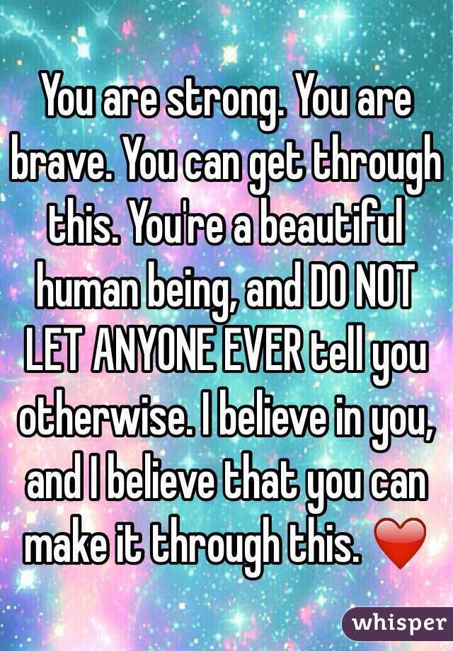 You are strong. You are brave. You can get through this. You're a beautiful human being, and DO NOT LET ANYONE EVER tell you otherwise. I believe in you, and I believe that you can make it through this. ❤️
