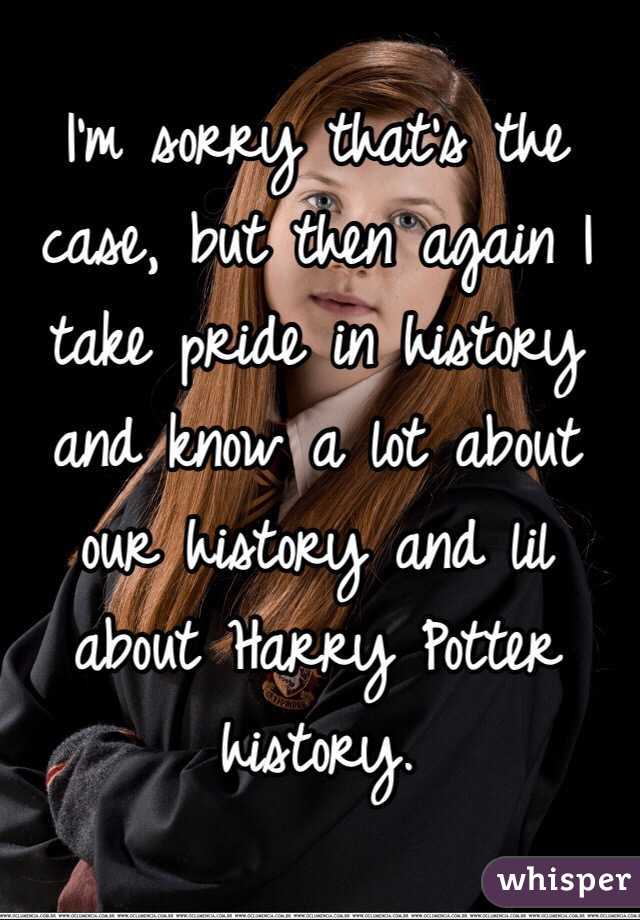 I'm sorry that's the case, but then again I take pride in history and know a lot about our history and lil about Harry Potter history. 