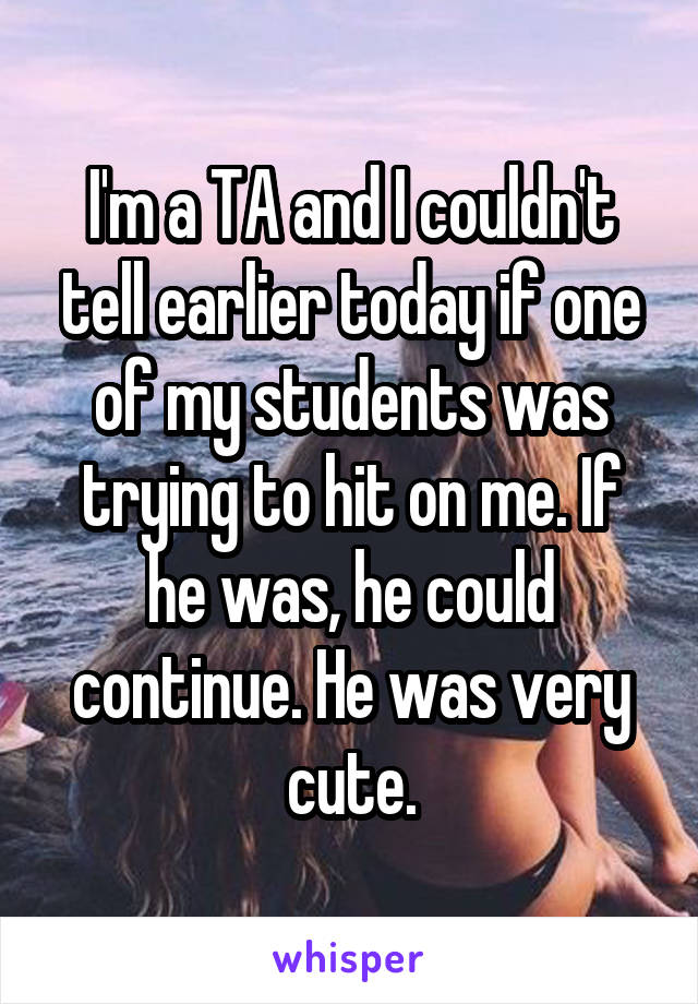 I'm a TA and I couldn't tell earlier today if one of my students was trying to hit on me. If he was, he could continue. He was very cute.