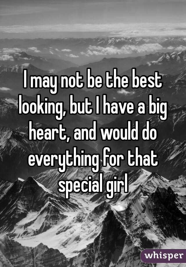 I may not be the best looking, but I have a big heart, and would do everything for that special girl