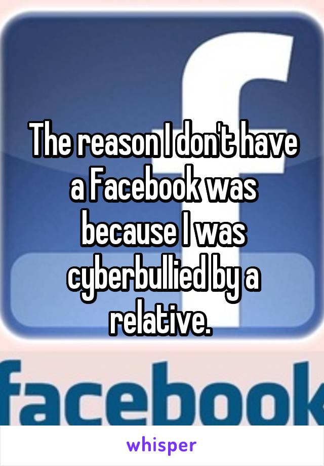 The reason I don't have a Facebook was because I was cyberbullied by a relative. 