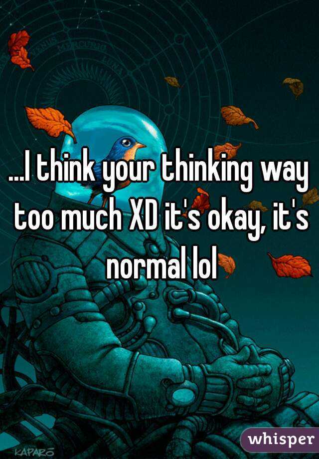 ...I think your thinking way too much XD it's okay, it's normal lol