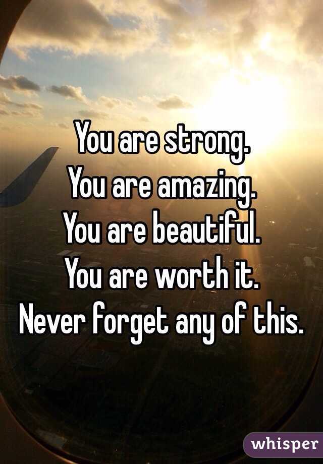 You are strong. 
You are amazing. 
You are beautiful. 
You are worth it. 
Never forget any of this. 