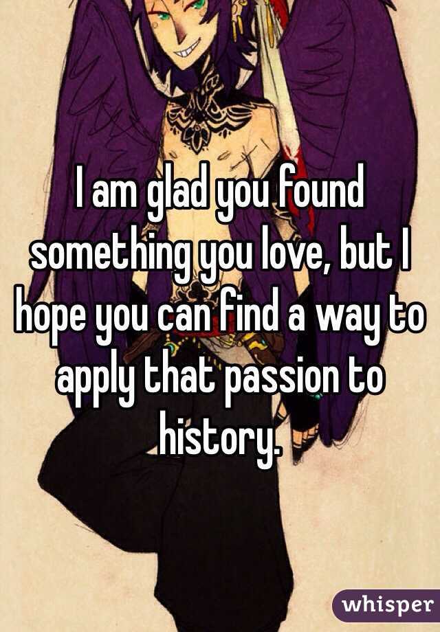 I am glad you found something you love, but I hope you can find a way to apply that passion to history.