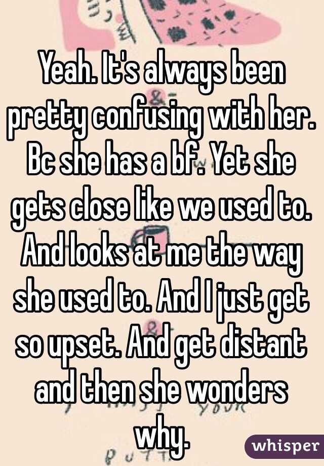 Yeah. It's always been pretty confusing with her. Bc she has a bf. Yet she gets close like we used to. And looks at me the way she used to. And I just get so upset. And get distant and then she wonders why. 