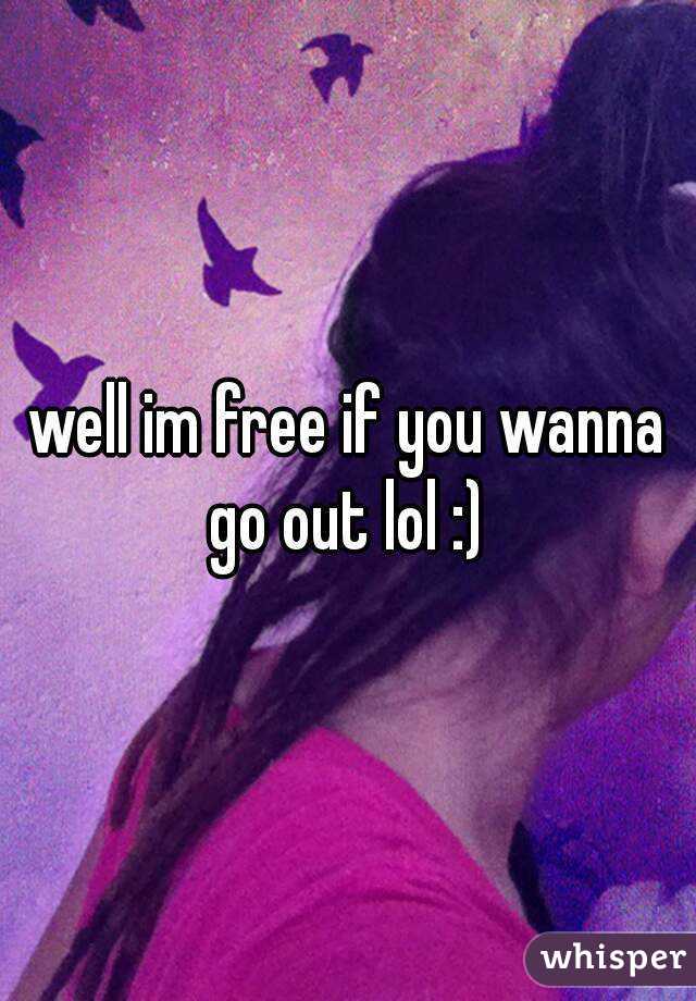 well im free if you wanna go out lol :) 