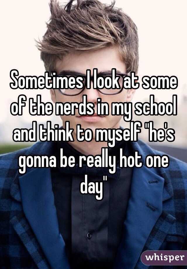 Sometimes I look at some of the nerds in my school and think to myself "he's gonna be really hot one day" 