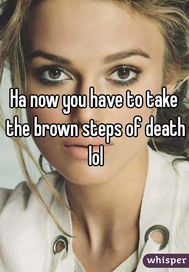 Ha now you have to take the brown steps of death lol