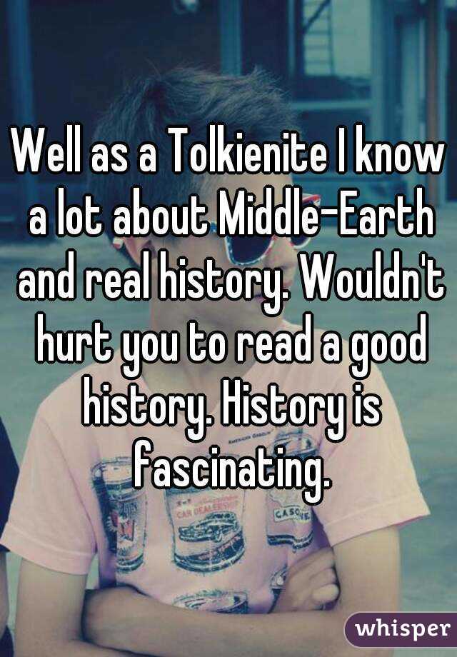 Well as a Tolkienite I know a lot about Middle-Earth and real history. Wouldn't hurt you to read a good history. History is fascinating.