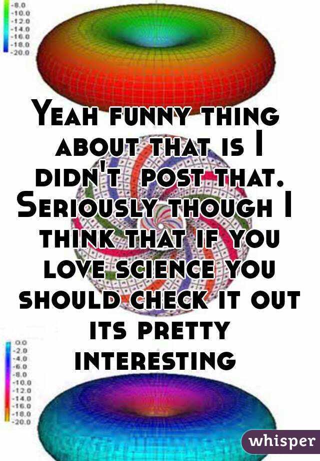 Yeah funny thing about that is I didn't  post that. Seriously though I  think that if you love science you should check it out its pretty interesting 