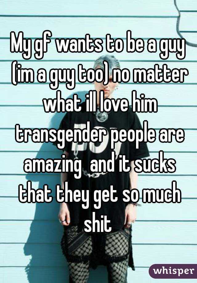 My gf wants to be a guy (im a guy too) no matter what ill love him transgender people are amazing  and it sucks that they get so much shit 