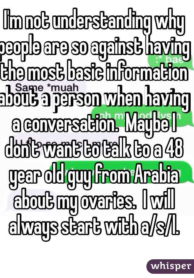 I'm not understanding why people are so against having the most basic information about a person when having a conversation.  Maybe I don't want to talk to a 48 year old guy from Arabia about my ovaries.  I will always start with a/s/l.