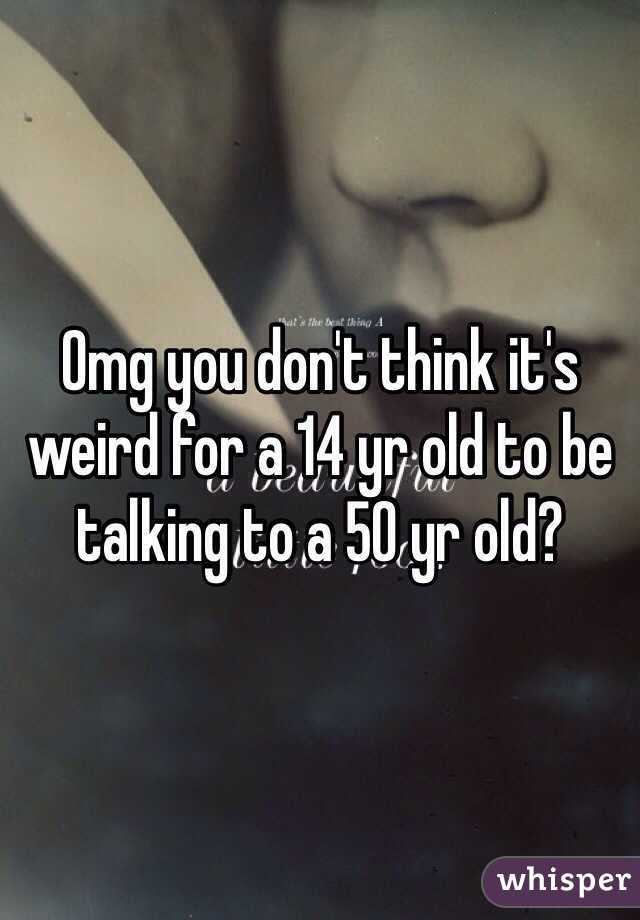 Omg you don't think it's weird for a 14 yr old to be talking to a 50 yr old?