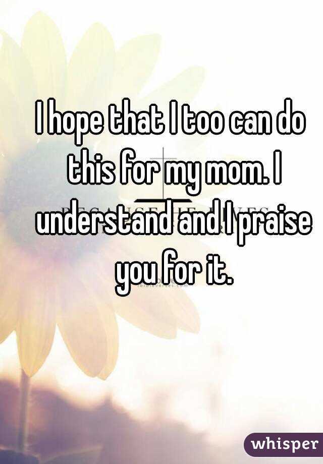 I hope that I too can do this for my mom. I understand and I praise you for it.