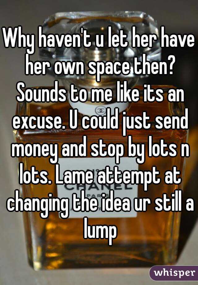 Why haven't u let her have her own space then? Sounds to me like its an excuse. U could just send money and stop by lots n lots. Lame attempt at changing the idea ur still a lump