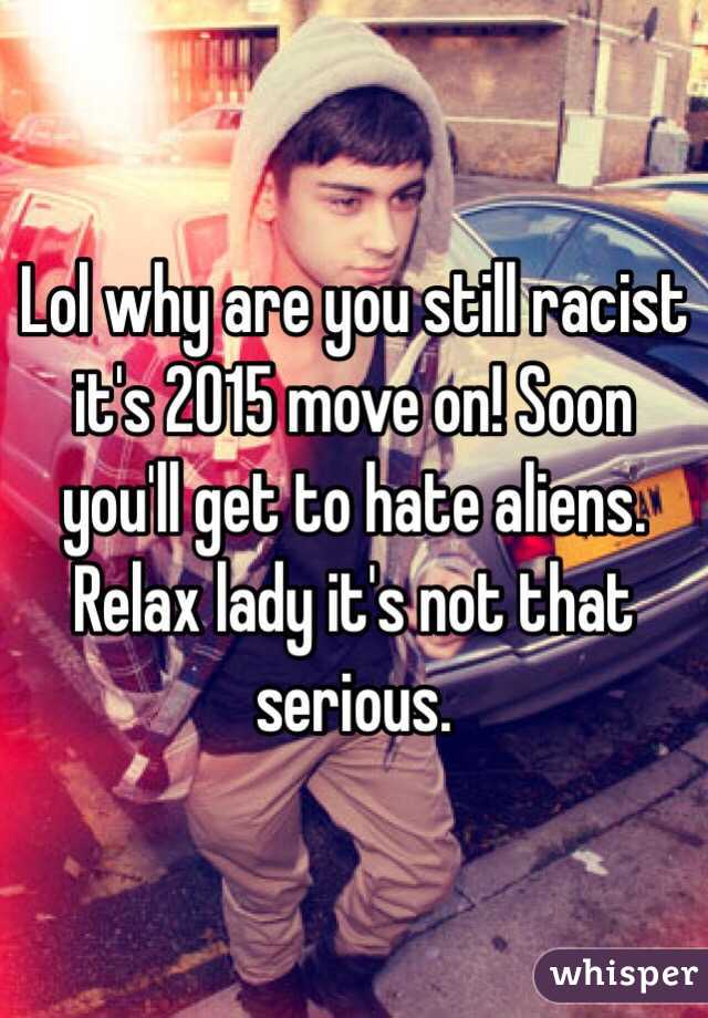 Lol why are you still racist it's 2015 move on! Soon you'll get to hate aliens. Relax lady it's not that serious. 