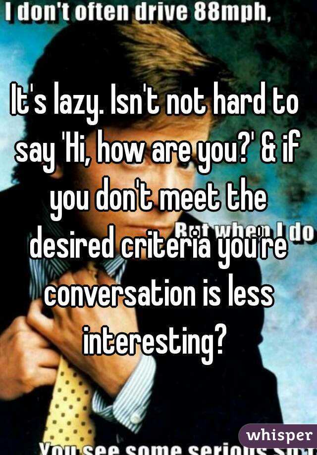 It's lazy. Isn't not hard to say 'Hi, how are you?' & if you don't meet the desired criteria you're conversation is less interesting? 