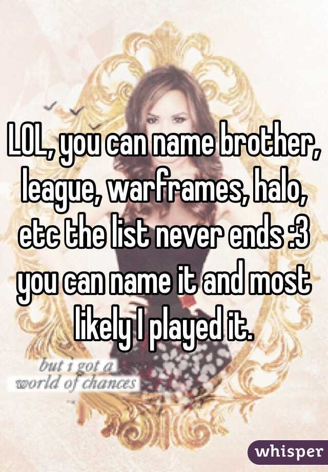 LOL, you can name brother, league, warframes, halo, etc the list never ends :3 you can name it and most likely I played it.