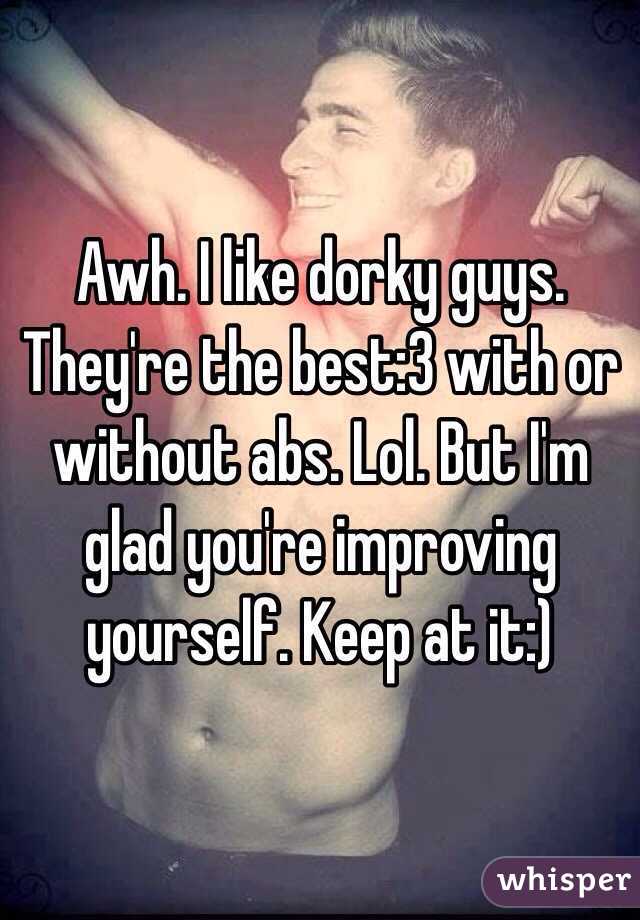 Awh. I like dorky guys. They're the best:3 with or without abs. Lol. But I'm glad you're improving yourself. Keep at it:)