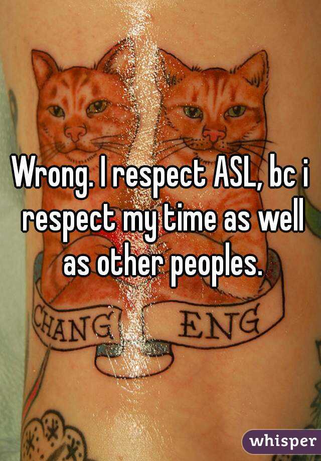 Wrong. I respect ASL, bc i respect my time as well as other peoples.