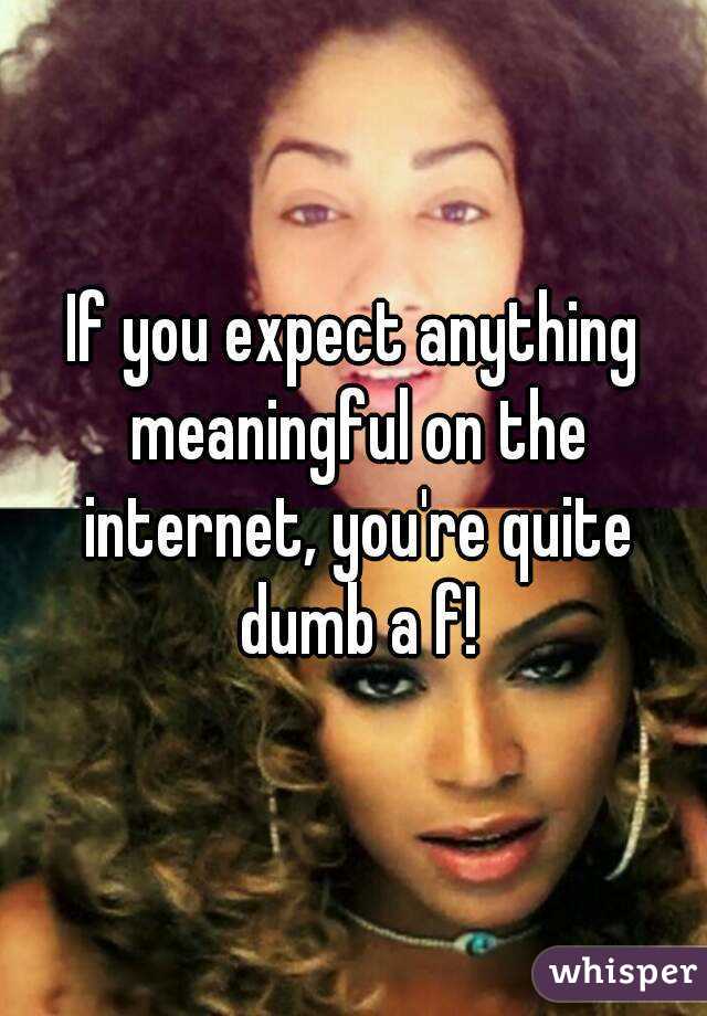 If you expect anything meaningful on the internet, you're quite dumb a f!