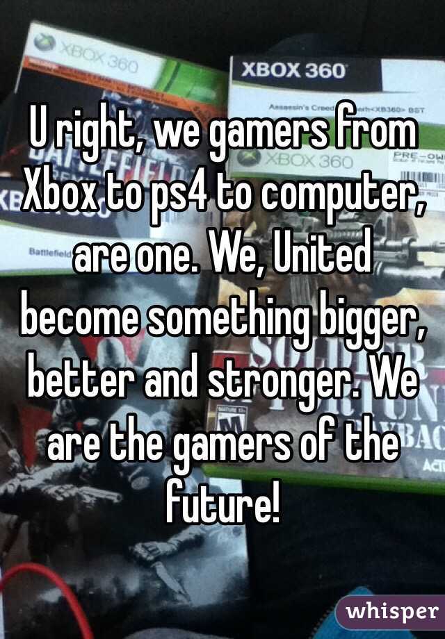 U right, we gamers from Xbox to ps4 to computer, are one. We, United become something bigger, better and stronger. We are the gamers of the future!