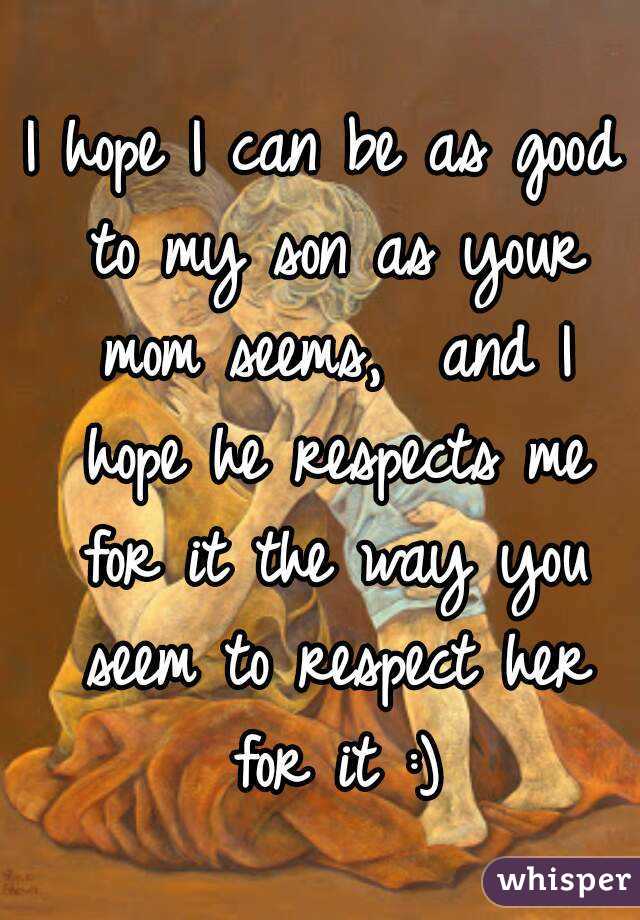 I hope I can be as good to my son as your mom seems,  and I hope he respects me for it the way you seem to respect her for it :)