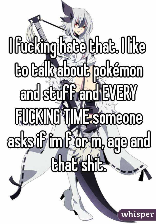 I fucking hate that. I like to talk about pokémon and stuff and EVERY FUCKING TIME someone asks if im f or m, age and that shit.