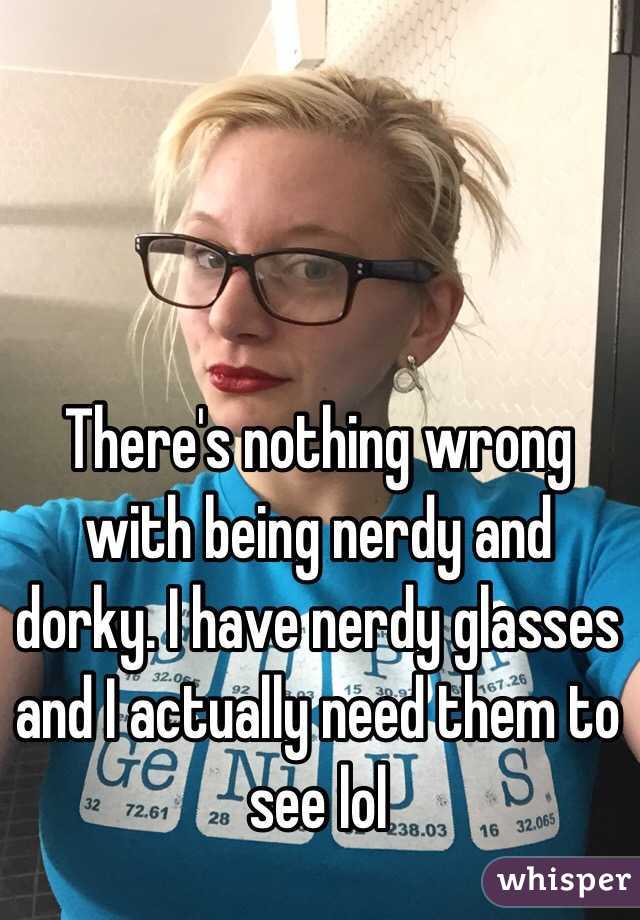 There's nothing wrong with being nerdy and dorky. I have nerdy glasses and I actually need them to see lol 