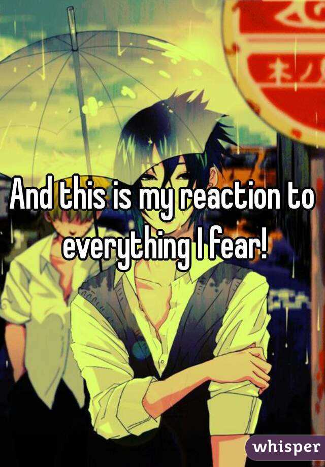 And this is my reaction to everything I fear!