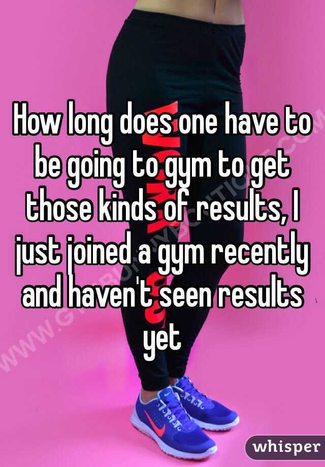 How long does one have to be going to gym to get those kinds of results, I just joined a gym recently and haven't seen results yet