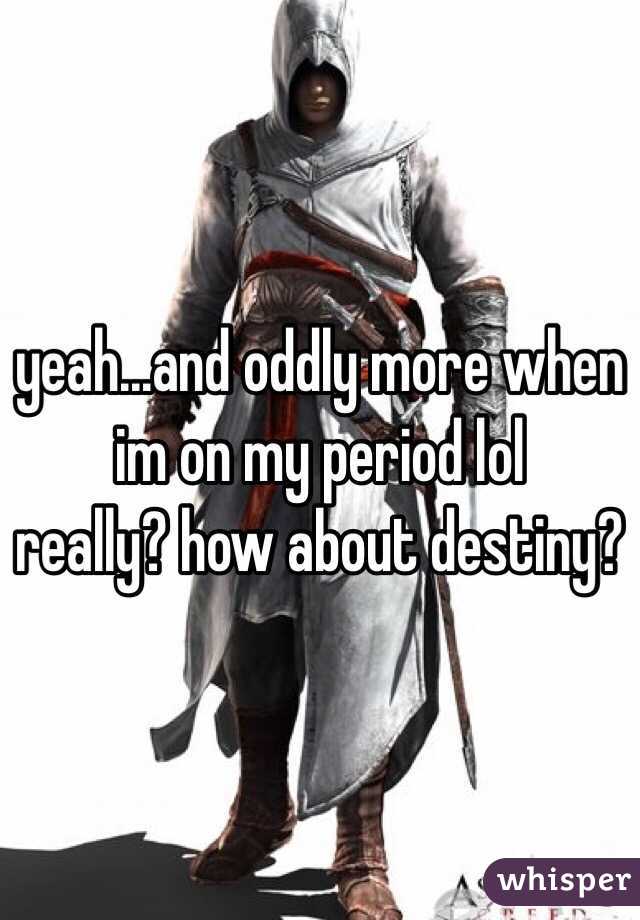 yeah...and oddly more when im on my period lol 
really? how about destiny?