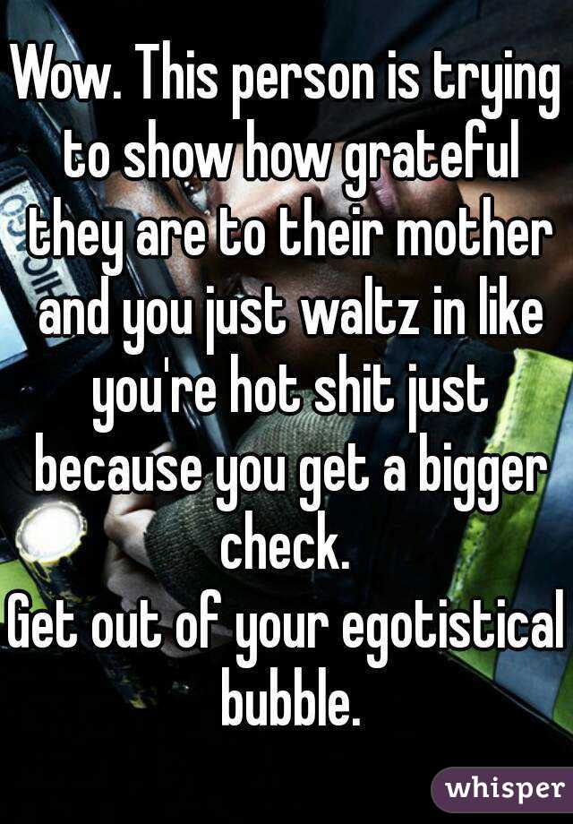 Wow. This person is trying to show how grateful they are to their mother and you just waltz in like you're hot shit just because you get a bigger check. 
Get out of your egotistical bubble.